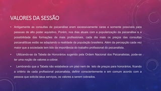 VALORES DA SESSÃO
• Antigamente as consultas de psicanálise eram excessivamente caras e somente possíveis para
pessoas de alto poder aquisitivo. Porém, nos dias atuais com a popularização da psicanálise e a
possibilidade das formações de mais profissionais, cada dia mais os preços das consultas
psicanalíticas estão se adaptando a realidade da população brasileira. Além da percepção cada vez
maior que a sociedade tem tido da importância do trabalho profissional do psicanalista.
• Utilizando-se da Tabela de Honorários sugerido pela Ordem Nacional dos Psicanalistas, pode-se
ter uma noção de valores a cobrar.
• Lembrando que a Tabela não estabelece um piso nem de teto de preços para honorários, ficando
a critério de cada profissional psicanalista, definir conscientemente e em comum acordo com a
pessoa que solicita seus serviços, os valores a serem cobrados.
 