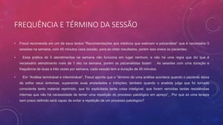 FREQUÊNCIA E TÉRMINO DA SESSÃO
• Freud recomenda em um de seus textos “Recomendações aos médicos que exercem a psicanálise” que é necessário 5
sessões na semana, com 45 minutos casa sessão, para se obter resultados, porém isso onera os pacientes.
• Essa prática de 5 atendimentos na semana não funciona em lugar nenhum, e não há uma regra que diz que é
necessário atendimento mais de 1 vez na semana, porém os psicanalistas fazem . As sessões com uma duração e
frequência de duas a três vezes por semana, cada sessão tem a duração de 45 minutos.
• Em “Análise terminável e interminável”, Freud aponta que o “término de uma análise acontece quando o paciente deixa
de sofrer seus sintomas, superando suas ansiedades e inibições; também quando o analista julga que foi tornado
consciente tanto material reprimido, que foi explicitada tanta coisa inteligível, que foram vencidas tantas resistências
internas que não há necessidade de temer uma repetição do processo patológico em apreço” . Por que só uma terapia
sem prazo definido será capaz de evitar a repetição de um processo patológico?
 