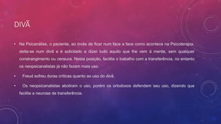 DIVÃ
• Na Psicanálise, o paciente, ao invés de ficar num face a face como acontece na Psicoterapia,
deita-se num divã e é solicitado a dizer tudo aquilo que lhe vem á mente, sem qualquer
constrangimento ou censura. Nesta posição, facilita o trabalho com a transferência, no entanto
os neopsicanalistas já não fazem mais uso.
• Freud sofreu duras críticas quanto ao uso do divã.
• Os neopsicanalistas aboliram o uso, porém os ortodoxos defendem seu uso, dizendo que
facilita a neurose de transferência.
 