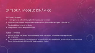 2ª TEORIA: MODELO DINÂMICO
SUPEREGO (Supereu):
• é o responsável pela estruturação interna dos valores morais
• conteúdo com base nas exigências sociais e culturais (honestidade, coragem, caridade, etc)
• funções básicas: a moral, os ideais
• componente “social” da personalidade
ID, EGO E SUPEREGO
• Os três sistemas não devem ser considerados como manequins independentes que governam a
personalidade.
• Cada um deles tem suas funções próprias, seus princípios, seus dinamismos, mas atual um sobre o outro de
forma tão estreita que é impossível separar os seus efeitos.
 