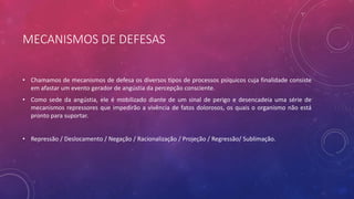 MECANISMOS DE DEFESAS
• Chamamos de mecanismos de defesa os diversos tipos de processos psíquicos cuja finalidade consiste
em afastar um evento gerador de angústia da percepção consciente.
• Como sede da angústia, ele é mobilizado diante de um sinal de perigo e desencadeia uma série de
mecanismos repressores que impedirão a vivência de fatos dolorosos, os quais o organismo não está
pronto para suportar.
• Repressão / Deslocamento / Negação / Racionalização / Projeção / Regressão/ Sublimação.
 