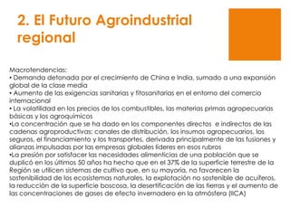 2. El Futuro Agroindustrial
regional
Macrotendencias:
• Demanda detonada por el crecimiento de China e India, sumado a una expansión
global de la clase media
• Aumento de las exigencias sanitarias y fitosanitarias en el entorno del comercio
internacional
• La volatilidad en los precios de los combustibles, las materias primas agropecuarias
básicas y los agroquímicos
•La concentración que se ha dado en los componentes directos e indirectos de las
cadenas agroproductivas: canales de distribución, los insumos agropecuarios, los
seguros, el financiamiento y los transportes, derivada principalmente de las fusiones y
alianzas impulsadas por las empresas globales líderes en esos rubros
•La presión por satisfacer las necesidades alimenticias de una población que se
duplicó en los últimos 50 años ha hecho que en el 37% de la superficie terrestre de la
Región se utilicen sistemas de cultivo que, en su mayoría, no favorecen la
sostenibilidad de los ecosistemas naturales, la explotación no sostenible de acuíferos,
la reducción de la superficie boscosa, la desertificación de las tierras y el aumento de
las concentraciones de gases de efecto invernadero en la atmósfera (IICA)
 