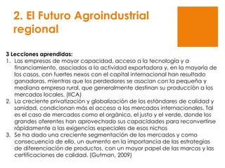 2. El Futuro Agroindustrial
regional
3 Lecciones aprendidas:
1. Las empresas de mayor capacidad, acceso a la tecnología y a
financiamiento, asociados a la actividad exportadora y, en la mayoría de
los casos, con fuertes nexos con el capital internacional han resultado
ganadoras, mientras que los perdedores se asocian con la pequeña y
mediana empresa rural, que generalmente destinan su producción a los
mercados locales. (IICA)
2. La creciente privatización y globalización de los estándares de calidad y
sanidad, condicionan más el acceso a los mercados internacionales. Tal
es el caso de mercados como el orgánico, el justo y el verde, donde los
grandes oferentes han aprovechado sus capacidades para reconvertirse
rápidamente a las exigencias especiales de esos nichos
3. Se ha dado una creciente segmentación de los mercados y como
consecuencia de ello, un aumento en la importancia de las estrategias
de diferenciación de productos, con un mayor papel de las marcas y las
certificaciones de calidad. (Gutman, 2009)
 