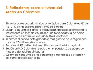 3. Reflexiones sobre el futuro del
sector en Colombia
1. El sector agropecuario ha sido estratégico para Colombia: 9% del
PIB, 21% de las exportaciones, 19% de empleo
2. Durante los últimos 5 años la producción agrícola colombiana se
incrementó en más de 2.5 millones de toneladas y la de carne,
aves y cerdo bovino en más de 500 mil toneladas
3. Tenemos el cuarto hato ganadero más grande de la región con
más de 27 millones de cabezas
4. Tan sólo el 3% del territorio es utilizado con finalidad agrícola
5. Según la FAO Colombia se ubica en el puesto 25 de países con
mayor potencial agroindustrial
6. Colombia tiene uno de los porcentajes más bajos de utilización
de tierras arables con el 8%
 