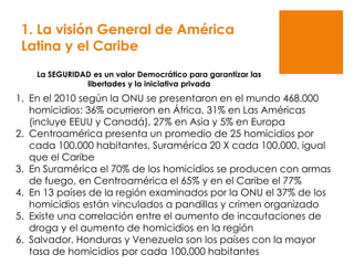1. En el 2010 según la ONU se presentaron en el mundo 468.000
homicidios: 36% ocurrieron en África, 31% en Las Américas
(incluye EEUU y Canadá), 27% en Asia y 5% en Europa
2. Centroamérica presenta un promedio de 25 homicidios por
cada 100.000 habitantes, Suramérica 20 X cada 100.000, igual
que el Caribe
3. En Suramérica el 70% de los homicidios se producen con armas
de fuego, en Centroamérica el 65% y en el Caribe el 77%
4. En 13 países de la región examinados por la ONU el 37% de los
homicidios están vinculados a pandillas y crimen organizado
5. Existe una correlación entre el aumento de incautaciones de
droga y el aumento de homicidios en la región
6. Salvador, Honduras y Venezuela son los países con la mayor
tasa de homicidios por cada 100.000 habitantes
La SEGURIDAD es un valor Democrático para garantizar las
libertades y la iniciativa privada
1. La visión General de América
Latina y el Caribe
 