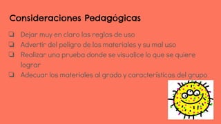 Consideraciones Pedagógicas
❏ Dejar muy en claro las reglas de uso
❏ Advertir del peligro de los materiales y su mal uso
❏ Realizar una prueba donde se visualice lo que se quiere
lograr
❏ Adecuar los materiales al grado y características del grupo