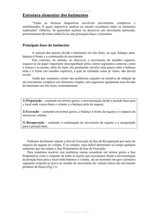 Técnica de Batimentos

Estrutura elementar dos batimentos
“Todas as técnicas desportivas envolvem movimentos complexos e
multifaseados. É quase impossível analisar ou mesmo reconhecer todos os elementos
implicados” (Martin). Se quisermos analisar ou descrever um movimento particular,
primeiramente devemos reduzi-lo às suas principais fases e elementos.

Principais fases do batimento
A maioria dos autores divide o batimento em três fases, ou seja, balanço atrás,
balanço à frente e a continuação do movimento.
Este conceito, no entanto, ao descrever o movimento do membro superior,
esquece-se do papel importante desempenhado pelos outros segmentos corporais como
o tronco e as pernas, além do mais, ele geralmente envolve uma pausa entre o balanço
atrás e à frente (no membro superior), a qual na realidade como já vimos, não deverá
existir.
Ainda que estejamos cientes dos problemas surgidos na tentativa de redução de
um movimento complexo em elementos simples, nós sugerimos igualmente uma divisão
do batimento em três fases, nomeadamente:

1) Preparação – contendo em termos gerais, a movimentação desde a posição base para
o local onde vamos bater o volante e o balanço atrás da raquete;
2) Execução – contendo em termos gerais, o balanço à frente da raquete e o impacto da
mesma no volante;
3) Recuperação – contendo a continuação do movimento da raquete e a recuperação
para a posição base.

Podemos facilmente separar a fase de Execução da fase de Recuperação por meio do
impacto da raquete no volante. É no entanto, mais difícil determinar no tempo qualquer
momento que nos separe a fase Preparatória da fase de Execução.
Para tentarmos resolver este problema vamos considerar em termos gerais a fase
Preparatória como o conjunto de todas as acções que executamos desde a movimentação
da posição base para o local onde batemos o volante, até ao momento em que o primeiro
segmento corporal se move no sentido do movimento do volante (inicio do movimento
produtor de força) (Fig.11).

Professor Jorge Cação

 