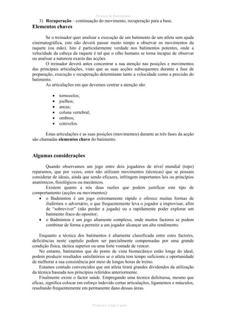 Técnica de Batimentos

3) Recuperação – continuação do movimento, recuperação para a base.

Elementos chaves
Se o treinador quer analisar a execução de um batimento de um atleta sem ajuda
cinematográfica, este não deverá passar muito tempo a observar os movimentos da
raquete (ou mão). Isto é particularmente verdade nos batimentos potentes, onde a
velocidade da cabeça da raquete é tal que o olho humano se torna incapaz de observar
ou analisar a natureza exacta das acções.
O treinador deverá antes concentrar a sua atenção nas posições e movimentos
das principais articulações, visto que as suas acções subsequentes durante a fase de
preparação, execução e recuperação determinam tanto a velocidade como a precisão do
batimento.
As articulações em que devemos centrar a atenção são:
•
•
•
•
•
•

tornozelos;
joelhos;
ancas;
coluna vertebral;
ombros;
cotovelos.

Estas articulações e as suas posições (movimentos) durante as três fases da acção
são chamadas elementos chave do batimento.

Algumas considerações
Quando observamos um jogo entre dois jogadores de nível mundial (topo)
reparamos, que por vezes, estes não utilizam movimentos (técnicas) que se possam
considerar de ideais, ainda que sendo eficazes, infringem importantes leis ou princípios
anatómicos, fisiológicos ou mecânicos.
Existem quanto a nós duas razões que podem justificar este tipo de
comportamento (acções ou movimentos):
• o Badminton é um jogo extremamente rápido e oferece muitas formas de
iludirmos o adversário, o que frequentemente leva o jogador a improvisar, afim
de “sobreviver” (não perder a jogada) ou a rapidamente poder explorar um
batimento fraco do opositor;
• o Badminton é um jogo altamente complexo, onde muitos factores se podem
combinar de forma a permitir a um jogador alcançar um alto rendimento.
Enquanto a técnica dos batimentos é altamente classificada entre estes factores,
deficiências neste capitulo podem ser parcialmente compensadas por uma grande
condição física, táctica superior ou uma forte vontade de vencer.
No entanto, batimentos que do ponto de vista biomecânico estão longe do ideal,
podem produzir resultados satisfatórios se o atleta tem tempo suficiente e oportunidade
de melhorar a sua consistência por meio de longas horas de treino.
Estamos contudo convencidos que um atleta tirará grandes dividendos da utilização
da técnica baseada nos princípios referidos anteriormente.
Finalmente existe o factor saúde. Empregando uma técnica defeituosa, mesmo que
eficaz, significa colocar em esforço indevido certas articulações, ligamentos e músculos,
resultando frequentemente em permanente dano dessas áreas.

Professor Jorge Cação

 