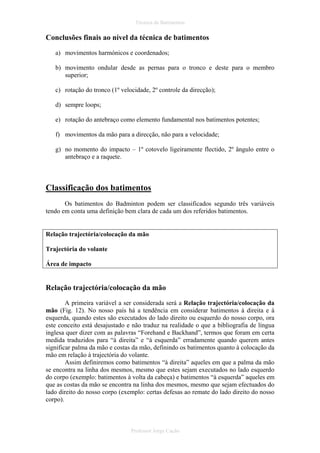 Técnica de Batimentos

Conclusões finais ao nível da técnica de batimentos
a) movimentos harmónicos e coordenados;
b) movimento ondular desde as pernas para o tronco e deste para o membro
superior;
c) rotação do tronco (1º velocidade, 2º controle da direcção);
d) sempre loops;
e) rotação do antebraço como elemento fundamental nos batimentos potentes;
f) movimentos da mão para a direcção, não para a velocidade;
g) no momento do impacto – 1º cotovelo ligeiramente flectido, 2º ângulo entre o
antebraço e a raquete.

Classificação dos batimentos
Os batimentos do Badminton podem ser classificados segundo três variáveis
tendo em conta uma definição bem clara de cada um dos referidos batimentos.

Relação trajectória/colocação da mão
Trajectória do volante
Área de impacto

Relação trajectória/colocação da mão
A primeira variável a ser considerada será a Relação trajectória/colocação da
mão (Fig. 12). No nosso país há a tendência em considerar batimentos à direita e à
esquerda, quando estes são executados do lado direito ou esquerdo do nosso corpo, ora
este conceito está desajustado e não traduz na realidade o que a bibliografia de língua
inglesa quer dizer com as palavras “Forehand e Backhand”, termos que foram em certa
medida traduzidos para “à direita” e “à esquerda” erradamente quando querem antes
significar palma da mão e costas da mão, definindo os batimentos quanto à colocação da
mão em relação à trajectória do volante.
Assim definiremos como batimentos “à direita” aqueles em que a palma da mão
se encontra na linha dos mesmos, mesmo que estes sejam executados no lado esquerdo
do corpo (exemplo: batimentos à volta da cabeça) e batimentos “à esquerda” aqueles em
que as costas da mão se encontra na linha dos mesmos, mesmo que sejam efectuados do
lado direito do nosso corpo (exemplo: certas defesas ao remate do lado direito do nosso
corpo).

Professor Jorge Cação

 