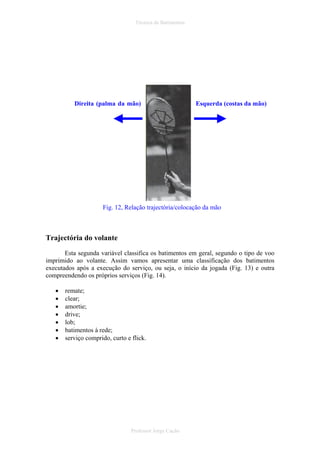 Técnica de Batimentos

Direita (palma da mão)

Esquerda (costas da mão)

Fig. 12, Relação trajectória/colocação da mão

Trajectória do volante
Esta segunda variável classifica os batimentos em geral, segundo o tipo de voo
imprimido ao volante. Assim vamos apresentar uma classificação dos batimentos
executados após a execução do serviço, ou seja, o início da jogada (Fig. 13) e outra
compreendendo os próprios serviços (Fig. 14).
•
•
•
•
•
•
•

remate;
clear;
amortie;
drive;
lob;
batimentos à rede;
serviço comprido, curto e flick.

Professor Jorge Cação

 