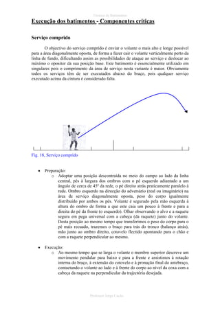 Técnica de Batimentos

Execução dos batimentos - Componentes criticas
Serviço comprido
O objectivo do serviço comprido é enviar o volante o mais alto e longe possível
para a área diagonalmente oposta, de forma a fazer cair o volante verticalmente perto da
linha de fundo, dificultando assim as possibilidades de ataque ao serviço e deslocar ao
máximo o opositor da sua posição base. Este batimento é essencialmente utilizado em
singulares pois o comprimento da área de serviço nesta variante é maior. Obviamente
todos os serviços têm de ser executados abaixo do braço, pois qualquer serviço
executado acima da cintura é considerado falta.

Fig. 18, Serviço comprido
•

Preparação:
o Adoptar uma posição descontraída no meio do campo ao lado da linha
central, pés à largura dos ombros com o pé esquerdo adiantado a um
ângulo de cerca de 45º da rede, o pé direito atrás praticamente paralelo à
rede. Ombro esquerdo na direcção do adversário (real ou imaginário) na
área de serviço diagonalmente oposta, peso do corpo igualmente
distribuído por ambos os pés. Volante é segurado pela mão esquerda à
altura do ombro de forma a que este caia um pouco à frente e para a
direita do pé da frente (o esquerdo). Olhar observando o alvo e a raquete
segura em pega universal com a cabeça (da raquete) junto do volante.
Desta posição ao mesmo tempo que transferimos o peso do corpo para o
pé mais recuado, trazemos o braço para trás do tronco (balanço atrás),
mão junto ao ombro direito, cotovelo flectido apontando para o chão e
com a raquete perpendicular ao mesmo.

•

Execução:
o Ao mesmo tempo que se larga o volante o membro superior descreve um
movimento pendular para baixo e para a frente e assistimos à rotação
interna do braço, à extensão do cotovelo e à pronação final do antebraço,
contactando o volante ao lado e à frente do corpo ao nível da coxa com a
cabeça da raquete na perpendicular da trajectória desejada.

Professor Jorge Cação

 