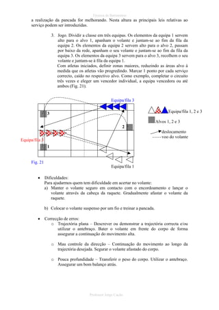 Técnica de Batimentos

a realização da pancada for melhorando. Nesta altura as principais leis relativas ao
serviço podem ser introduzidas.
3. Jogo. Dividir a classe em três equipas. Os elementos da equipa 1 servem
alto para o alvo 1, apanham o volante e juntam-se ao fim da fila da
equipa 2. Os elementos da equipa 2 servem alto para o alvo 2, passam
por baixo da rede, apanham o seu volante e juntam-se ao fim da fila da
equipa 3. Os elementos da equipa 3 servem para o alvo 3, recolhem o seu
volante e juntam-se à fila da equipa 1.
Com atletas iniciados, definir zonas maiores, reduzindo as áreas alvo à
medida que os atletas vão progredindo. Marcar 1 ponto por cada serviço
correcto, caído no respectivo alvo. Como exemplo, completar o circuito
três vezes e eleger um vencedor individual, a equipa vencedora ou até
ambos (Fig. 21).
Equipa/fila 3
Equipa/fila 1, 2 e 3

3

Alvos 1, 2 e 3
2
deslocamento
voo do volante

Equipa/fila 3
1

Fig. 21
Equipa/fila 1
•

Dificuldades:
Para ajudarmos quem tem dificuldade em acertar no volante:
a) Manter o volante seguro em contacto com o encordoamento e lançar o
volante através da cabeça da raquete. Gradualmente afastar o volante da
raquete.
b) Colocar o volante suspenso por um fio e treinar a pancada.

•

Correcção de erros:
o Trajectória plana – Descrever ou demonstrar a trajectória correcta e/ou
utilizar o antebraço. Bater o volante em frente do corpo de forma
assegurar a continuação do movimento alta.
o Mau controle da direcção – Continuação do movimento ao longo da
trajectória desejada. Segurar o volante afastado do corpo.
o Pouca profundidade – Transferir o peso do corpo. Utilizar o antebraço.
Assegurar um bom balanço atrás.

Professor Jorge Cação

 