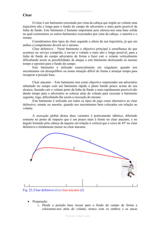 Técnica de Batimentos

Clear
O clear é um batimento executado por cima da cabeça que impõe ao volante uma
trajectória alta e longa para o fundo do campo do adversário o mais perto possível da
linha de fundo. Este batimento é bastante importante pois oferece-nos uma base solida
na qual construímos os outros batimentos executados por cima da cabeça: o amortie e o
remate.
Consideramos dois tipos de clear segundo a altura da sua trajectória, já que em
ambos o comprimento deverá ser o mesmo.
Clear defensivo – Neste batimento o objectivo principal à semelhança do que
acontece no serviço comprido, é enviar o volante o mais alto e longe possível, para a
linha de fundo do campo adversário de forma a fazer cair o volante verticalmente
dificultando assim as possibilidades de ataque a este batimento deslocando ao mesmo
tempo o opositor para o fundo do campo.
Este batimento é utilizado essencialmente em singulares quando nos
encontramos em desequilíbrio ou numa situação difícil de forma a arranjar tempo para
recuperar a posição base.
Clear atacante – Este batimento tem como objectivo surpreender um adversário
adiantado no campo com um batimento rápido e plano batido pouco acima do seu
alcance, fazendo cair o volante perto da linha de fundo o mais rapidamente possível não
dando tempo para o adversário se colocar atrás do volante para executar o batimento
seguinte, logo, dificultando-lhe assim a execução do mesmo.
Este batimento é utilizado em todos os tipos de jogo como alternativa ao clear
defensivo, remate ou amortie, quando nos encontramos bem colocados em relação ao
volante.
A execução global destas duas variantes é praticamente idêntica, diferindo
somente no ponto de impacto que é um pouco mais à frente no clear atacante, e no
ângulo formado pela cabeça da raquete em relação à vertical que é cerca de 45º no clear
defensivo e nitidamente menor no clear atacante.

1
2

Fig. 22, Clear defensivo (1) e clear atacante (2)
•

Preparação:
o Desde a posição base recuar para o fundo do campo de forma a
colocarmo-nos atrás do volante, tronco com os ombros e as ancas
Professor Jorge Cação

 
