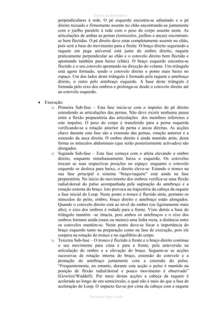 Técnica de Batimentos

perpendiculares à rede. O pé esquerdo encontra-se adiantado e o pé
direito recuado e firmemente assente no chão encontrando-se juntamente
com o joelho paralelo à rede com o peso do corpo assente neste. As
articulações de ambas as pernas (tornozelos, joelhos e ancas) encontramse bem flectidas. O pé direito deve estar completamente assente no chão,
pois será a base do movimento para a frente. O braço direito segurando a
raquete em pega universal está junto do ombro direito, raquete
praticamente perpendicular ao chão e o cotovelo direito bem flectido e
apontando também para baixo (chão). O braço esquerdo encontra-se
flectido e o seu cotovelo apontando na direcção do volante. Um triângulo
está agora formado, sendo o cotovelo direito o ponto mais baixo no
espaço. Um dos lados deste triângulo é formado pela raquete e antebraço
direito, o outro pelo antebraço esquerdo. A base deste triângulo é
formada pelo eixo dos ombros e prolonga-se desde o cotovelo direito até
ao cotovelo esquerdo.
•

Execução:
o Primeira Sub-fase – Esta fase inicia-se com o impulso do pé direito
estendendo as articulações das pernas. Não deve existir nenhuma pausa
entre a flexão preparatória das articulações dos membros inferiores e
este impulso. O peso do corpo é transferido para a perna esquerda
verificando-se a rotação anterior da perna e ancas direitas. As acções
chave durante esta fase são a extensão das pernas, rotação anterior e a
extensão da anca direita. O ombro direito é ainda mantido atrás, desta
forma os músculos abdominais (que serão posteriormente activados) são
alongados.
o Segunda Sub-fase – Esta fase começa com o atleta elevando o ombro
direito, enquanto simultaneamente baixa o esquerdo. Os cotovelos
trocam as suas respectivas posições no espaço: enquanto o cotovelo
esquerdo se desloca para baixo, o direito eleva-se. Estando o tronco na
sua fase principal o sistema “braço-raquete” está ainda na fase
preparatória. No início do movimento dos ombros verifica-se uma flexão
radial/dorsal do pulso acompanhada pela supinação do antebraço e a
rotação externa do braço. Isto provoca na trajectória da cabeça da raquete
a fase inicial do Loop. Neste ponto o tronco é flectido atrás, portanto os
músculos do peito, ombro, braço direito e antebraço estão alongados.
Quando o cotovelo direito está ao nível do ombro (ou ligeiramente mais
alto), o eixo dos ombros é rodado para a frente. Visto detrás a base do
triângulo mantém –se intacta, pois ambos os antebraços e o eixo dos
ombros formam ainda (mais ou menos) uma linha recta, a distância entre
os cotovelos mantém-se. Neste ponto deve-se focar a importância do
braço esquerdo tanto na preparação como na fase de execução, pois ele
coopera na rotação do tronco e no equilíbrio do corpo.
o Terceira Sub-fase – O tronco é flectido á frente e o braço direito continua
o seu movimento para cima e para a frente, pela anteversão na
articulação do ombro e a elevação do braço. Seguem-se as acções
sucessivas de rotação interna do braço, extensão do cotovelo e a
pronação do antebraço juntamente com a extensão do pulso.
“Frequentemente, no entanto, durante esta acção o pulso é mantido na
posição de flexão radial/dorsal e pouco movimento é observado”
(Gowitze/Waddell). Por meio destas acções a cabeça da raquete é
acelerada ao longo de um semicírculo, o qual não é mais do que a fase de
aceleração do Loop. O impacto faz-se por cima da cabeça com a raquete
Professor Jorge Cação

 