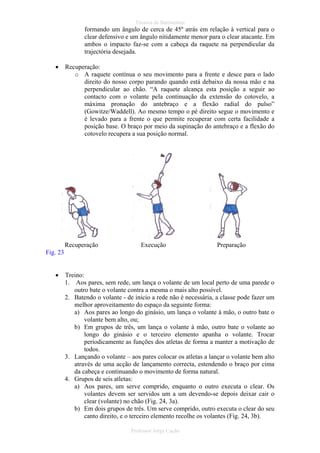 Técnica de Batimentos

formando um ângulo de cerca de 45º atrás em relação à vertical para o
clear defensivo e um ângulo nitidamente menor para o clear atacante. Em
ambos o impacto faz-se com a cabeça da raquete na perpendicular da
trajectória desejada.
•

Recuperação:
o A raquete contínua o seu movimento para a frente e desce para o lado
direito do nosso corpo parando quando está debaixo da nossa mão e na
perpendicular ao chão. “A raquete alcança esta posição a seguir ao
contacto com o volante pela continuação da extensão do cotovelo, a
máxima pronação do antebraço e a flexão radial do pulso”
(Gowitze/Waddell). Ao mesmo tempo o pé direito segue o movimento e
é levado para a frente o que permite recuperar com certa facilidade a
posição base. O braço por meio da supinação do antebraço e a flexão do
cotovelo recupera a sua posição normal.

Recuperação

Execução

Preparação

Fig. 23
•

Treino:
1. Aos pares, sem rede, um lança o volante de um local perto de uma parede o
outro bate o volante contra a mesma o mais alto possível.
2. Batendo o volante - de inicio a rede não é necessária, a classe pode fazer um
melhor aproveitamento do espaço da seguinte forma:
a) Aos pares ao longo do ginásio, um lança o volante à mão, o outro bate o
volante bem alto, ou;
b) Em grupos de três, um lança o volante à mão, outro bate o volante ao
longo do ginásio e o terceiro elemento apanha o volante. Trocar
periodicamente as funções dos atletas de forma a manter a motivação de
todos.
3. Lançando o volante – aos pares colocar os atletas a lançar o volante bem alto
através de uma acção de lançamento correcta, estendendo o braço por cima
da cabeça e continuando o movimento de forma natural.
4. Grupos de seis atletas:
a) Aos pares, um serve comprido, enquanto o outro executa o clear. Os
volantes devem ser servidos um a um devendo-se depois deixar cair o
clear (volante) no chão (Fig. 24, 3a).
b) Em dois grupos de três. Um serve comprido, outro executa o clear do seu
canto direito, e o terceiro elemento recolhe os volantes (Fig. 24, 3b).
Professor Jorge Cação

 