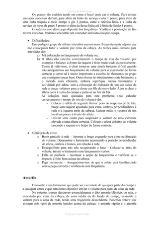 Técnica de Batimentos

Os pontos são cedidos tendo em conta o local onde cai o volante. Para atletas
iniciados podemos definir, para além da linha de serviço curto 1 ponto, para além de
uma linha traçada a meio campo a giz 2 pontos, entre a referida linha e a linha de
serviço de pares de pares 3 pontos e além da dessa linha até á linha de fundo 4 pontos.
Grande sucesso deste jogo depende dos lançadores. Verificar a pontuação ao fim
de três circuitos. Podemos encontrar um vencedor individual ou por equipa.
•

Dificuldades:
Em qualquer grupo de atletas iniciados encontramos frequentemente alguns que
não conseguem bater o volante por cima da cabeça. As razões mais comuns para
este facto são:
a) Má colocação no lançamento do volante ou;
b) O atleta não calcular correctamente o tempo de voo do volante, por
exemplo o balanço á frente da raquete é feito muito cedo ou tardiamente.
Como já referimos, o clear torna-se uma tarefa bastante difícil quando
não asseguramos um lançamento do volante para o executante de forma
correcta e como tal é muito importante a escolha de elementos no grupo
que consigam lançar bem. Outra forma de introduzirmos este batimento e
o método mais eficiente, embora signifique menos batimentos e
actividade por atleta, será a colocação do treinador de um dos lados da
rede a lançar volantes para a classe em fila do outro lado. Após o clear o
atleta corre à volta do campo e junta-se ao fim da fila.
As soluções mais ajustadas para este problema (não calcular
correctamente o tempo de voo do volante) são:
- Colocar o atleta da seguinte forma: peso do corpo no pé de trás,
braço sem raquete apontado para cima, ombros perpendiculares à
rede e a raquete atrás da cabeça. Lançar então o volante de um
local um pouco à frente do atleta.
- Utilizar uma corda para suspender o volante de uma estrutura
elevada a uma altura correcta. Colocar o atleta debaixo do volante
lançando a raquete e o braço de forma correcta.
•

Correcção de erros:
o Bater paralelo à rede – Apontar o braço esquerdo para cima na direcção
do volante. Demonstrar o batimento acentuando a posição perpendicular
do atleta, ombros e tronco, em relação à rede.
o Desequilíbrio para trás não recuperando a base – Colocar-se atrás do
volante, treinar o batimento com lançamentos curtos.
o Falta de potência – Acentuar a acção de lançamento e verificar se o
impacto é feito bem acima da cabeça.
o Pega incorrecta – Assegurarmo-nos de que o atleta está familiarizado
com a pega correcta e verificá-la com frequência.

Amortie
O amortie é um batimento que pode ser executado de qualquer parte do campo e
a qualquer altura e que tem como objectivo enviar o volante para junto da zona da rede.
No entanto, iremos descrever essencialmente o dito amortie clássico, ou seja, o
executado por cima da cabeça, da zona média ou do fundo do campo, enviando o
volante para a zona da rede, tendo uma trajectória descendente. Podemos referir que
existem dois tipos de amortie batidos acima da cabeça: o amortie rápido e o amortie
Professor Jorge Cação

 