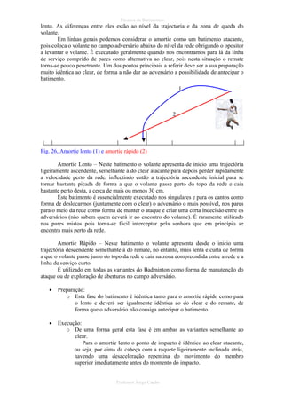 Técnica de Batimentos

lento. As diferenças entre eles estão ao nível da trajectória e da zona de queda do
volante.
Em linhas gerais podemos considerar o amortie como um batimento atacante,
pois coloca o volante no campo adversário abaixo do nível da rede obrigando o opositor
a levantar o volante. É executado geralmente quando nos encontramos para lá da linha
de serviço comprido de pares como alternativa ao clear, pois nesta situação o remate
torna-se pouco penetrante. Um dos pontos principais a referir deve ser a sua preparação
muito idêntica ao clear, de forma a não dar ao adversário a possibilidade de antecipar o
batimento.
1

2

Fig. 26, Amortie lento (1) e amortie rápido (2)
Amortie Lento – Neste batimento o volante apresenta de inicio uma trajectória
ligeiramente ascendente, semelhante à do clear atacante para depois perder rapidamente
a velocidade perto da rede, inflectindo então a trajectória ascendente inicial para se
tornar bastante picada de forma a que o volante passe perto do topo da rede e caia
bastante perto desta, a cerca de mais ou menos 30 cm.
Este batimento é essencialmente executado nos singulares e para os cantos como
forma de deslocarmos (juntamente com o clear) o adversário o mais possível, nos pares
para o meio da rede como forma de manter o ataque e criar uma certa indecisão entre os
adversários (não sabem quem deverá ir ao encontro do volante). É raramente utilizado
nos pares mistos pois torna-se fácil interceptar pela senhora que em princípio se
encontra mais perto da rede.
Amortie Rápido – Neste batimento o volante apresenta desde o inicio uma
trajectória descendente semelhante à do remate, no entanto, mais lenta e curta de forma
a que o volante passe junto do topo da rede e caia na zona compreendida entre a rede e a
linha de serviço curto.
É utilizado em todas as variantes do Badminton como forma de manutenção do
ataque ou de exploração de aberturas no campo adversário.
•

Preparação:
o Esta fase do batimento é idêntica tanto para o amortie rápido como para
o lento e deverá ser igualmente idêntica ao do clear e do remate, de
forma que o adversário não consiga antecipar o batimento.

•

Execução:
o De uma forma geral esta fase é em ambas as variantes semelhante ao
clear.
Para o amortie lento o ponto de impacto é idêntico ao clear atacante,
ou seja, por cima da cabeça com a raquete ligeiramente inclinada atrás,
havendo uma desaceleração repentina do movimento do membro
superior imediatamente antes do momento do impacto.

Professor Jorge Cação

 