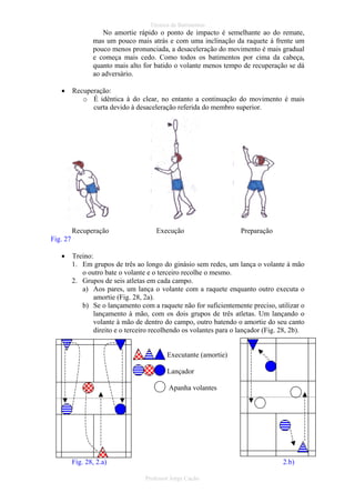 Técnica de Batimentos

No amortie rápido o ponto de impacto é semelhante ao do remate,
mas um pouco mais atrás e com uma inclinação da raquete á frente um
pouco menos pronunciada, a desaceleração do movimento é mais gradual
e começa mais cedo. Como todos os batimentos por cima da cabeça,
quanto mais alto for batido o volante menos tempo de recuperação se dá
ao adversário.
•

Recuperação:
o É idêntica à do clear, no entanto a continuação do movimento é mais
curta devido à desaceleração referida do membro superior.

Recuperação

Execução

Preparação

Fig. 27
•

Treino:
1. Em grupos de três ao longo do ginásio sem redes, um lança o volante à mão
o outro bate o volante e o terceiro recolhe o mesmo.
2. Grupos de seis atletas em cada campo.
a) Aos pares, um lança o volante com a raquete enquanto outro executa o
amortie (Fig. 28, 2a).
b) Se o lançamento com a raquete não for suficientemente preciso, utilizar o
lançamento à mão, com os dois grupos de três atletas. Um lançando o
volante à mão de dentro do campo, outro batendo o amortie do seu canto
direito e o terceiro recolhendo os volantes para o lançador (Fig. 28, 2b).

Executante (amortie)
Lançador
Apanha volantes

Fig. 28, 2.a)

2.b)
Professor Jorge Cação

 
