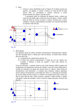 Técnica de Batimentos

3. Jogo:
o Colocar a classe distribuída como na figura 29. O atleta executa um
amortie, vai apanhar o volante e junta-se no final da fila do lado
oposto (fila 2), executando o mesmo exercício e assim
sucessivamente até chegar à sua fila inicial.
A pontuação pode ser atribuída da seguinte forma: volante por
cima da rede caindo após a linha de serviço de pares 1 ponto, caindo
antes da linha de serviço de pares 2 pontos. Permitir que a classe
complete o circuito, onde podemos encontrar um vencedor individual
ou colectivo (fila inicial).

Fila 1, 2 e 3

Fila 1

Lançadores
Fila 2
Fila 3
Fig. 29
•

Dificuldades:
Em qualquer grupo de atletas iniciados encontraremos frequentemente alguém
que não consegue bater o volante por cima da cabeça. As razões mais comuns
para este facto são:
a) Lançamento do volante pouco preciso ou;
b) O atleta não calcula correctamente o tempo de voo do volante, por
exemplo o balanço à frente da raquete é feito cedo demais ou
tardiamente.
Como já referimos, o amortie torna-se uma tarefa bastante difícil quando não
asseguramos um lançamento correcto do volante e como tal é muito importante a
escolha de elementos no grupo que lancem bem os volantes. Outra forma de
introduzirmos este batimento e o método mais eficiente, embora signifique
menor número de batimentos e actividade por atleta, é a colocação do treinador
de um dos lados da rede a lançar os volantes com raquete para toda a classe em
fila do outro lado da rede. Após executar o amortie o atleta recolhe o volante
colocando-o junto do treinador e corre à volta do campo indo para o final da fila
(fig.30).
Fila

Treinador/lançador

Fig. 30
Professor Jorge Cação

 