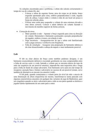 Técnica de Batimentos

As soluções encontradas para o problema, o atleta não calcula correctamente o
tempo de voo do volante (b), são:
- Colocar o atleta da seguinte forma: peso do corpo no pé detrás, braço
esquerdo apontando para cima, ombros perpendiculares à rede, raquete
atrás da cabeça. Lançar então o volante à mão de um local um pouco à
frente do referido atleta.
- Utilizar uma corda para suspender o volante de uma estrutura elevada a
uma altura correcta. Colocar o atleta debaixo do volante fazendo o
movimento do membro superior de forma correcta.
•

Correcção de erros:
o Bater paralelo à rede – Apontar o braço esquerdo para cima na direcção
do volante. Demonstrar o batimento acentuando a posição perpendicular
do jogador, ombros e tronco, em relação à rede.
o Pega incorrecta – Assegurarmo-nos de que o atleta está familiarizado
com a pega correcta e verificá-la com frequência.
o Falta de simulação – Assegurar uma preparação do batimento idêntica à
do clear desacelerando a cabeça da raquete o mais tardiamente possível.

Lob
O lob ou clear abaixo do braço como também podemos designar, é um
batimento essencialmente defensivo executado geralmente na zona compreendida entre
a linha de serviço curto e a rede, batendo o volante que se encontra abaixo do topo da
rede (na sequência de um possível amortie), impondo-lhe uma trajectória alta e longa
para a linha de fundo do campo adversário. Este batimento serve para nos dar tempo de
recuperar a posição base e limitar o adversário no sucesso de um possível remate, serve
também de alternativa ao encosto (ou amortie à rede).
O lob pode, quando contactamos o volante perto do nível da rede e através de
uma diminuição da altura (trajectória) do mesmo, transformar-se numa pancada com
algumas características atacantes em qualquer das variantes do jogo de Badminton, quer
nos singulares quando se atraí o adversário para a rede ou nos pares quando se desloca o
jogador detrás rapidamente de um canto para o outro.

Fig. 31, Lob

Professor Jorge Cação

 
