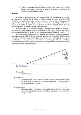 Técnica de Batimentos

o Trajectória do volante sempre cruzada – Verificar o afundo e se a face da
raquete não roda no momento do impacto no volante. Continuação do
movimento na direcção desejada.

Remate
O remate é o batimento mais importante do nosso jogo, pois este vai ao encontro
do objectivo do jogo que é o de colocar o volante no chão do campo adversário. Este
batimento é executado por cima da cabeça sendo o volante batido energicamente
impondo-lhe uma trajectória descendente o mais rápida e picada possível, com o
objectivo de acabar a jogada ou pelo menos forçar uma resposta fraca que seja
finalizada por nós ou pelo(a) nosso(a) companheiro(a).
O remate pode ser executado em qualquer parte do campo, embora geralmente e
com mais sucesso seja executado entre a linha de serviço curto e linha de serviço dos
pares (para trás da linha de serviço de pares tem poucas possibilidades de êxito).
Os factores mais importantes desta pancada são a potência, ou seja a velocidade
imposta ao volante, o ângulo da sua trajectória (quanto mais picado mais difícil se torna
a sua devolução). Portanto deve-se bater o volante o mais acima possível e ter em
consideração a sua colocação. O remate a direito percorre uma distância
consideravelmente menor, portanto alcançando mais rapidamente o campo adversário,
dando a este menos tempo para reagir.

Fig. 36, Remate
•

Preparação:
o Idêntica ao clear.

•

Execução:
o Idêntica ao clear, mas o ponto de impacto situa-se nitidamente à frente
do corpo (mais ou menos 30 cm) a raquete inclinada à frente de forma a
picar correctamente o volante.

•

Recuperação:
o Idêntica ao clear, no entanto a continuação do movimento é um pouco
mais acentuada devido à maior velocidade imprimida ao movimento na
sua globalidade.

Professor Jorge Cação

 