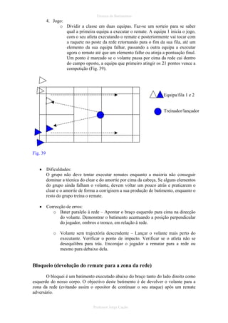 Técnica de Batimentos

4. Jogo:
o Dividir a classe em duas equipas. Faz-se um sorteio para se saber
qual a primeira equipa a executar o remate. A equipa 1 inicia o jogo,
com o seu atleta executando o remate e posteriormente vai tocar com
a raquete no poste da rede retornando para o fim da sua fila, até um
elemento da sua equipa falhar, passando a outra equipa a executar
agora o remate até que um elemento falhe ou atinja a pontuação final.
Um ponto é marcado se o volante passa por cima da rede cai dentro
do campo oposto, a equipa que primeiro atingir os 21 pontos vence a
competição (Fig. 39).

Equipa/fila 1 e 2

Treinador/lançador

Fig. 39
•

Dificuldades:
O grupo não deve tentar executar remates enquanto a maioria não conseguir
dominar a técnica do clear e do amortie por cima da cabeça. Se alguns elementos
do grupo ainda falham o volante, devem voltar um pouco atrás e praticarem o
clear e o amortie de forma a corrigirem a sua produção de batimento, enquanto o
resto do grupo treina o remate.

•

Correcção de erros:
o Bater paralelo à rede – Apontar o braço esquerdo para cima na direcção
do volante. Demonstrar o batimento acentuando a posição perpendicular
do jogador, ombros e tronco, em relação à rede.
o Volante sem trajectória descendente – Lançar o volante mais perto do
executante. Verificar o ponto de impacto. Verificar se o atleta não se
desequilibra para trás. Encorajar o jogador a rematar para a rede ou
mesmo para debaixo dela.

Bloqueio (devolução do remate para a zona da rede)
O bloquei é um batimento executado abaixo do braço tanto do lado direito como
esquerdo do nosso corpo. O objectivo deste batimento é de devolver o volante para a
zona da rede (evitando assim o opositor de continuar o seu ataque) após um remate
adversário.
Professor Jorge Cação

 