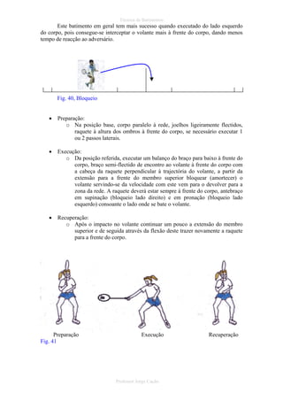 Técnica de Batimentos

Este batimento em geral tem mais sucesso quando executado do lado esquerdo
do corpo, pois consegue-se interceptar o volante mais à frente do corpo, dando menos
tempo de reacção ao adversário.

Fig. 40, Bloqueio
•

Preparação:
o Na posição base, corpo paralelo à rede, joelhos ligeiramente flectidos,
raquete à altura dos ombros à frente do corpo, se necessário executar 1
ou 2 passos laterais.

•

Execução:
o Da posição referida, executar um balanço do braço para baixo à frente do
corpo, braço semi-flectido de encontro ao volante à frente do corpo com
a cabeça da raquete perpendicular à trajectória do volante, a partir da
extensão para a frente do membro superior bloquear (amortecer) o
volante servindo-se da velocidade com este vem para o devolver para a
zona da rede. A raquete deverá estar sempre á frente do corpo, antebraço
em supinação (bloqueio lado direito) e em pronação (bloqueio lado
esquerdo) consoante o lado onde se bate o volante.

•

Recuperação:
o Após o impacto no volante continuar um pouco a extensão do membro
superior e de seguida através da flexão deste trazer novamente a raquete
para a frente do corpo.

Preparação
Fig. 41

Execução

Professor Jorge Cação

Recuperação

 