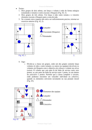 •

Técnica de Batimentos

Treino:
1. Dois grupos de dois atletas, um lança o volante à mão de forma enérgica
(simulando o remate) o outro executa o bloqueio (Fig. 42, 1).
2. Dois grupos de três atletas. Um lança à mão outro remata e o terceiro
elemento executa o bloqueio para a zona da rede.
3. Se o remate com a raquete não está a ser suficientemente preciso, retornar ao
exercício anterior (Fig. 42, 2).

Lançador
Executante (bloqueio)
Rematador

Fig. 42, 1.

2.

4. Jogo:
o Divide-se a classe em grupos, onde um dos grupos somente lança
volantes (à mão e outro remata), os outros (as equipas) devolvem os
volantes em bloqueio com o objectivo de colocar o volante nos alvos
(caixa). O volante que caia para lá da linha de serviço curto zero
pontos, se cair antes da linha de serviço curto 1 ponto, se cair dentro
da caixa/alvo 2 pontos. Permitir que a classe complete o circuito,
onde podemos encontrar um vencedor individual ou colectivo,
quando os elementos estiverem novamente na sua posição inicial
(Fig. 43).

Elementos das equipas
Lançador
Rematador
Caixa/alvo

Fig. 43
Professor Jorge Cação

 
