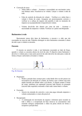 •

Técnica de Batimentos

Correcção de erros:
o Atleta falha o volante – Acentuar a necessidade um movimento curto,
sem balanço atrás. Focalizar-se no volante. Lançar o volante à mão da
rede.
o Falta de controle da direcção do volante – Verificar se o atleta bate o
volante à frente do corpo. Assegurar um posicionamento correcto e
verificar se a cabeça da raquete está paralela à rede no momento do
impacto ou na perpendicular à trajectória do volante.
o Volante devolvido alto demais por cima da rede – Acentuar a
necessidade de empurrar o volante. Verificar se o pulso está bloqueado.

Batimentos à rede
Basicamente temos dois tipos de batimentos, o encosto e o dab, que são
executados na zona da rede. Podemos distinguir os dois batimentos consoante a altura
da rede a que o volante se encontra.

Encosto
O encosto ou amortie à rede, é um batimento executado ao lado do braço,
quando o volante se encontra abaixo do nível da rede. O objectivo deste batimento é
devolver o volante para o mais junto possível da rede (devolver da rede para a rede) de
forma a forçar o adversário a levantar o volante.

Fig. 44, Encosto
•

Preparação:
o Desde a posição base avançar para a rede dando dois ou três passos (os
necessários) em direcção ao volante, de forma a que o último seja mais
amplo fazendo um afundo sobre o pé direito. A raquete sempre à frente
do corpo, antebraço em supinação (encosto lado direito) ou pronação
(encosto lado esquerdo) consoante o lado onde vamos bater o volante.

•

Execução:
o Através da extensão do cotovelo e com uma pega relaxada empurrar o
volante contactando-o o mais alto possível.

•

Recuperação:
o A continuação do movimento da raquete é diminuto (pois tocando na
rede é falta) e a recuperação da base inicia-se ao executarmos uma
extensão enérgica (empurrando o chão) da perna direita de forma a
recuperar a posição base.
Professor Jorge Cação

 