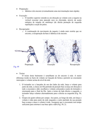 Técnica de Batimentos

•

Preparação:
o Idêntica à do encosto (eventualmente uma movimentação mais rápida).

•

Execução:
o O membro superior estende-se em direcção ao volante com a raquete na
vertical executar uma pancada seca ou chicotada, através da acção
enérgica de rotação do antebraço (de direita pronação de esquerda
supinação) e acção do pulso.

•

Recuperação:
o A continuação do movimento da raquete é ainda mais restrita que no
encosto, a recuperação da base é idêntica à do encosto.

Preparação

Execução

Recuperação

Fig. 49
•

Treino:
O treino deste batimento é semelhante ao do encosto à rede. A maior
diferença reside no facto do volante ser lançado de forma a permitir ao executante
interceptar o volante acima do nível da rede.
1. O treinador ou o lançador de um dos lados da rede, lança o volante para
junto da rede, a classe em fila partindo da posição base avança em direcção à
rede e executam o dab, recolhem o volante colocando-o junto do treinador e
retornando para o final da fila. Após o treino do lado direito e esquerdo, o
treinador lança volantes alternadamente para a direita ou esquerda (Fig. 50,
1).
2. Grupos de quatro atletas por campo. Aos pares, ao longo da rede, um lança o
volante à mão para junto da rede enquanto o outro partindo da sua posição
base avança e ataca o volante à rede. Assegurar que o executante tem tempo
suficiente para retornar à sua base após o dab (Fig. 50, 2).

Professor Jorge Cação

 
