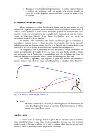 Técnica de Batimentos

o Balanço da raquete atrás muito pronunciado – Acentuar e demonstrar que
a potência do batimento pode ser gerada pela simples rotação do
antebraço e acção do pulso, não necessitando portanto de balanço atrás
da raquete.

Batimentos à volta da cabeça
São os batimentos por cima da cabeça de direita mas que executamos do lado
esquerdo do corpo, ou seja com a palma da mão na direcção da trajectória do volante. À
volta da cabeça podemos executar os três batimentos já referidos anteriormente, clear,
amortie e remate. A principal razão da execução destes batimentos é a de não virar as
costas ao adversário ficando desta forma fragilizados, sem ter noção da
movimentação/localização do opositor.
No entanto, estes batimentos são menos económicos que os batimentos à
esquerda por cima da cabeça (voltando as costas ao adversário) pois na sua execução
global teremos de nos deslocar mais e também pelo facto da sua recuperação se tornar
mais difícil, devido ao grande desequilíbrio que esta movimentação provoca.
Em comparação com os batimentos à direita por cima da cabeça, verificamos um
menor aproveitamento da rotação do tronco, existe sim, uma flexão lateral do tronco
que juntamente com a flexão mais pronunciada do cotovelo no balanço do braço no
momento do impacto que permite bater o volante do lado esquerdo do corpo.
Para manter o equilíbrio, o pé esquerdo é agora mais recuado encontrando-se
bastante afastado para o lado e o braço esquerdo encontra-se cruzado à frente do corpo.
1

2

3

Fig. 52, Clear (1), Amortie (2) e Remate (3)
•

Treino:
O treino é idêntico às situações já referidas para os três batimentos por
cima da cabeça (clear, remate e amortie), desta feita lança-se o volante
para o lado esquerdo do campo.

Serviço curto
O serviço curto é o serviço básico de pares. O seu objecto é enviar o volante
numa trajectória baixa e o mais plana possível, roçando o topo da rede para a área de
serviço contrário, fazendo o volante cair o mais perto possível da linha de serviço curto,
anulando assim as possibilidades de ataque a este batimento.
Professor Jorge Cação

 
