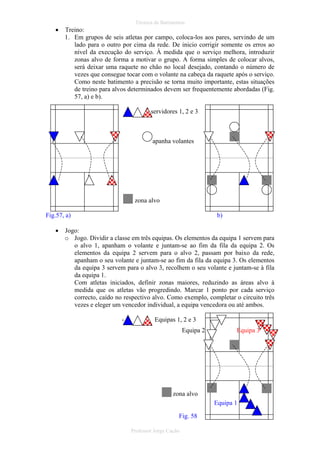 •

Técnica de Batimentos

Treino:
1. Em grupos de seis atletas por campo, coloca-los aos pares, servindo de um
lado para o outro por cima da rede. De inicio corrigir somente os erros ao
nível da execução do serviço. À medida que o serviço melhora, introduzir
zonas alvo de forma a motivar o grupo. A forma simples de colocar alvos,
será deixar uma raquete no chão no local desejado, contando o número de
vezes que consegue tocar com o volante na cabeça da raquete após o serviço.
Como neste batimento a precisão se torna muito importante, estas situações
de treino para alvos determinados devem ser frequentemente abordadas (Fig.
57, a) e b).
servidores 1, 2 e 3

apanha volantes

zona alvo
Fig.57, a)
•

b)

Jogo:
o Jogo. Dividir a classe em três equipas. Os elementos da equipa 1 servem para
o alvo 1, apanham o volante e juntam-se ao fim da fila da equipa 2. Os
elementos da equipa 2 servem para o alvo 2, passam por baixo da rede,
apanham o seu volante e juntam-se ao fim da fila da equipa 3. Os elementos
da equipa 3 servem para o alvo 3, recolhem o seu volante e juntam-se à fila
da equipa 1.
Com atletas iniciados, definir zonas maiores, reduzindo as áreas alvo à
medida que os atletas vão progredindo. Marcar 1 ponto por cada serviço
correcto, caído no respectivo alvo. Como exemplo, completar o circuito três
vezes e eleger um vencedor individual, a equipa vencedora ou até ambos.
-

Equipas 1, 2 e 3
Equipa 2

Equipa 3

zona alvo
Equipa 1
Fig. 58
Professor Jorge Cação

 