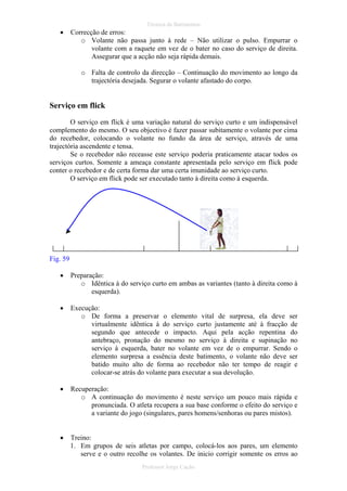 •

Técnica de Batimentos

Correcção de erros:
o Volante não passa junto à rede – Não utilizar o pulso. Empurrar o
volante com a raquete em vez de o bater no caso do serviço de direita.
Assegurar que a acção não seja rápida demais.
o Falta de controlo da direcção – Continuação do movimento ao longo da
trajectória desejada. Segurar o volante afastado do corpo.

Serviço em flick
O serviço em flick é uma variação natural do serviço curto e um indispensável
complemento do mesmo. O seu objectivo é fazer passar subitamente o volante por cima
do recebedor, colocando o volante no fundo da área de serviço, através de uma
trajectória ascendente e tensa.
Se o recebedor não receasse este serviço poderia praticamente atacar todos os
serviços curtos. Somente a ameaça constante apresentada pelo serviço em flick pode
conter o recebedor e de certa forma dar uma certa imunidade ao serviço curto.
O serviço em flick pode ser executado tanto à direita como à esquerda.

Fig. 59
•

Preparação:
o Idêntica à do serviço curto em ambas as variantes (tanto à direita como à
esquerda).

•

Execução:
o De forma a preservar o elemento vital de surpresa, ela deve ser
virtualmente idêntica à do serviço curto justamente até à fracção de
segundo que antecede o impacto. Aqui pela acção repentina do
antebraço, pronação do mesmo no serviço à direita e supinação no
serviço à esquerda, bater no volante em vez de o empurrar. Sendo o
elemento surpresa a essência deste batimento, o volante não deve ser
batido muito alto de forma ao recebedor não ter tempo de reagir e
colocar-se atrás do volante para executar a sua devolução.

•

Recuperação:
o A continuação do movimento é neste serviço um pouco mais rápida e
pronunciada. O atleta recupera a sua base conforme o efeito do serviço e
a variante do jogo (singulares, pares homens/senhoras ou pares mistos).

•

Treino:
1. Em grupos de seis atletas por campo, colocá-los aos pares, um elemento
serve e o outro recolhe os volantes. De inicio corrigir somente os erros ao
Professor Jorge Cação

 