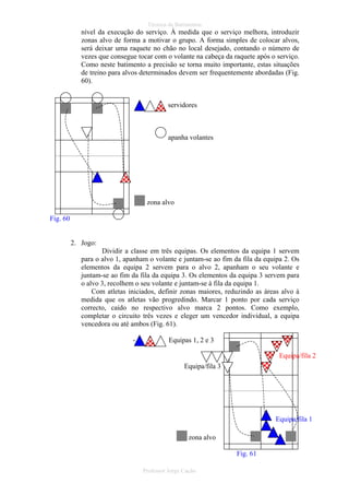 Técnica de Batimentos

nível da execução do serviço. À medida que o serviço melhora, introduzir
zonas alvo de forma a motivar o grupo. A forma simples de colocar alvos,
será deixar uma raquete no chão no local desejado, contando o número de
vezes que consegue tocar com o volante na cabeça da raquete após o serviço.
Como neste batimento a precisão se torna muito importante, estas situações
de treino para alvos determinados devem ser frequentemente abordadas (Fig.
60).

servidores

apanha volantes

zona alvo
Fig. 60

2. Jogo:
Dividir a classe em três equipas. Os elementos da equipa 1 servem
para o alvo 1, apanham o volante e juntam-se ao fim da fila da equipa 2. Os
elementos da equipa 2 servem para o alvo 2, apanham o seu volante e
juntam-se ao fim da fila da equipa 3. Os elementos da equipa 3 servem para
o alvo 3, recolhem o seu volante e juntam-se à fila da equipa 1.
Com atletas iniciados, definir zonas maiores, reduzindo as áreas alvo à
medida que os atletas vão progredindo. Marcar 1 ponto por cada serviço
correcto, caído no respectivo alvo marca 2 pontos. Como exemplo,
completar o circuito três vezes e eleger um vencedor individual, a equipa
vencedora ou até ambos (Fig. 61).
-

Equipas 1, 2 e 3
Equipa/fila 2
Equipa/fila 3

Equipa/fila 1
zona alvo
Fig. 61
Professor Jorge Cação

 