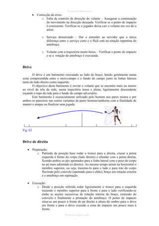 •

Técnica de Batimentos

Correcção de erros:
o Falta de controlo da direcção do volante – Assegurar a continuação
do movimento na direcção desejada. Verificar se o ponto de impacto
é consistente. Verificar se o jogador deixa cair o volante em vez de o
atirar.
o Serviço denunciado – Dar a entender ao servidor que a única
diferença entre o serviço curto e o flick está na rotação repentina do
antebraço.
o Volante com a trajectória muito baixa – Verificar o ponto de impacto
e se a rotação do antebraço é executada.

Drive
O drive é um batimento executado ao lado do braço, batido geralmente numa
zona compreendida entre o meio-campo e o fundo do campo junto às linhas laterais
tanto do lado direito como esquerdo.
O objectivo deste batimento é enviar o volante que se encontra mais ou menos
ao nível da tela da rede, numa trajectória tensa e plana, ligeiramente descendente
roçando o topo da rede para o fundo do campo adversário.
Este batimento é essencialmente utilizado pelo homem nos pares mistos e por
ambos os parceiros nas outras variantes de pares homens/senhoras com a finalidade de
manter o ataque ou finalizar uma jogada.

Fig. 62

Drive de direita
•

Preparação:
o Partindo da posição base rodar o tronco para a direita, cruzar a perna
esquerda à frente do corpo (lado direito) e afundar com a perna direita,
ficando ambos os pés apontados para a linha lateral com o peso do corpo
no pé mais adiantado (o direito). Ao mesmo tempo armar na horizontal o
membro superior, ou seja, trazemo-lo para o lado e para trás do corpo
flectindo pelo cotovelo (apontado para o chão), braço em rotação externa
e o antebraço em supinação.

•

Execução:
o Desde a posição referida rodar ligeiramente o tronco para a esquerda
trazendo o membro superior para a frente e para o lado verificando-se
então as acções sucessivas de rotação interna do braço, extensão do
cotovelo e finalmente a pronação do antebraço. O ponto de impacto
situa-se um pouco à frente do pé direito à altura do ombro para o drive
em frente e para o drive cruzado a zona de impacto um pouco mais à
frente.
Professor Jorge Cação

 