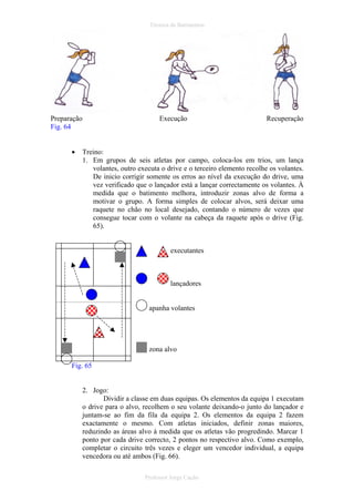 Técnica de Batimentos

Preparação
Fig. 64
•

Execução

Recuperação

Treino:
1. Em grupos de seis atletas por campo, coloca-los em trios, um lança
volantes, outro executa o drive e o terceiro elemento recolhe os volantes.
De inicio corrigir somente os erros ao nível da execução do drive, uma
vez verificado que o lançador está a lançar correctamente os volantes. À
medida que o batimento melhora, introduzir zonas alvo de forma a
motivar o grupo. A forma simples de colocar alvos, será deixar uma
raquete no chão no local desejado, contando o número de vezes que
consegue tocar com o volante na cabeça da raquete após o drive (Fig.
65).

executantes

lançadores

apanha volantes

zona alvo
Fig. 65

2. Jogo:
Dividir a classe em duas equipas. Os elementos da equipa 1 executam
o drive para o alvo, recolhem o seu volante deixando-o junto do lançador e
juntam-se ao fim da fila da equipa 2. Os elementos da equipa 2 fazem
exactamente o mesmo. Com atletas iniciados, definir zonas maiores,
reduzindo as áreas alvo à medida que os atletas vão progredindo. Marcar 1
ponto por cada drive correcto, 2 pontos no respectivo alvo. Como exemplo,
completar o circuito três vezes e eleger um vencedor individual, a equipa
vencedora ou até ambos (Fig. 66).
Professor Jorge Cação

 