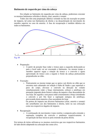 Técnica de Batimentos

Batimento de esquerda por cima da cabeça
Em relação ao batimento de esquerda por cima da cabeça, poderemos executar
os mesmos batimentos referidos à direita, clear, amortie e remate.
Todos eles têm uma preparação idêntica variando na fase de execução no ponto
de impacto, tal como nos batimentos de direita e na desaceleração do movimento do
membro superior no caso do amortie. A fase de recuperação é também idêntica em
todos os batimentos.

Fig. 68
•

Preparação:
o A partir da posição base rodar o tronco para a esquerda deslocando-se
para o local onde vai ser executado o batimento. Ao mesmo tempo o
membro superior segue a rotação do tronco e o cotovelo é agora
aproximado do tronco com a raquete à frente da cabeça praticamente
perpendicular ao chão.

•

Execução:
o Praticamente ao mesmo tempo que se apoia o pé direito no chão que se
encontra mais adiantado em relação à linha de fundo e que suportará o
peso do corpo, elevasse o cotovelo na direcção do volante
simultaneamente rodar o braço internamente, colocar o antebraço em
pronação impondo desta forma à cabeça da raquete a fase descendente do
seu loop. De seguida e sem pausa rodar externamente o braço estendendo
o cotovelo e por fim fazer a supinação enérgica do antebraço,
provocando desta maneira a fase ascendente do loop.
Os pontos de impacto nas diversos batimentos (clear, amortie e remate)
são semelhantes aos dos batimentos à direita, tanto na sua colocação
como nos respectivos ângulos de impacto.

•

Recuperação:
o A continuação do movimento é mais restrita e composta pela extensão e
supinação completa do cotovelo e antebraço respectivamente. A
recuperação da base inicia-se pela extensão da perna direita.

Em termos de treino utilizam-se os mesmos exercícios que nos respectivos batimentos
do lado direito adaptando na colocação das zonas alvo.

Professor Jorge Cação

 