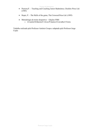 Técnica de Batimentos

•

Pearson,P. – Teaching and Coaching Junior Badminton, Cheshire Press Ltd.
(1985)

•

Roper, P. – The Skills of the game, The Crowood Press Ltd. (1995)

•

Metodologia do treino desportivo – Edições FMH
o J.Castelo/H.Barreto/F.Alves/P.Santos/J.Carvalho/J.Vieira

Trabalho realizado pelo Professor António Crespo e adaptado pelo Professor Jorge
Cação

Professor Jorge Cação

 