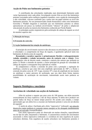 Técnica de Batimentos

Acção do Pulso nos batimentos potentes
A contribuição das articulações implicadas num determinado batimento pode
variar ligeiramente entre cada atleta. Investigação recente feita ao nível dos batimentos
potentes executados pelos melhores jogadores mundiais, com a ajuda de cinematografia
a alta velocidade, vem-nos confirmar que o pulso tem um papel mínimo ao nível dos
batimentos potentes. No seu pormenorizado estudo biomecânico sobre estes batimentos
Gowitzke e Waddel chegaram à conclusão que nos batimentos potentes os atletas
apresentavam um pouco ou nenhum envolvimento “clássico” do pulso e adoptavam
uma posição do pulso na maioria dos batimentos conhecida por Flexão Radial.
As principais acções responsáveis pela aceleração da cabeça da raquete ao nível
do membro superior são:
1) Rotação do braço;
2) Extensão do cotovelo;
3) Acção fundamental da rotação do antebraço.
O princípio do envolvimento sucessivo das alavancas ou articulações, para aumentar
a velocidade e o comprimento do braço da raquete, é igualmente aplicável tanto nos
batimentos de direita como de esquerda.
Resumindo o membro superior é primeiramente flectido e subsequentemente
rodado, estendido e rodado novamente, antes do contacto com o volante. Estas
investigações vêm de decerto modo, contrariar a maioria dos autores que atribuem ao
pulso e à flexão e extensão do mesmo, o factor principal da geração de velocidade da
cabeça da raquete e consequente força aplicada ao volante.
Se compararmos a flexão e extensão do pulso com a pronação e supinação do
antebraço, conclui-se que estas têm uma amplitude aproximada de 180º e a flexão e
extensão do pulso cerca de 125º. Logo, teremos 55º a mais de amplitude de movimento
no antebraço e maior percurso de aceleração, que nos dará desta forma maiores
possibilidades de aceleração do movimento, transmitindo assim mais potência ao
volante.

Suporte fisiológico e mecânico
Acréscimo de velocidade nas acções de batimento
Afim de acelerar a raquete que pesa cerca de 100 gramas, um atleta necessita
essencialmente de força explosiva e não de força máxima. O atleta deve produzir um
grande índice de força no menor tempo possível. De acordo com estudos, o tempo
aproximado que um atleta leva a executar um batimento potente é cerca de um décimo
de segundo!
A tarefa do atleta é facilitada pelo efeito “repercutivo” (rebound): um músculo
desenvolve maior potência (e consome menos energia) se for alongado imediatamente
antes de ser activado (Astrand/Rodhal).
Este efeito repercutivo pode ser observado em muitas situações, especialmente
nas do tipo de salto, lançamento e batimento. A característica comum dos movimentos
associando o efeito repercutivo (rebound) é a existência de uma sequência de acções
articulares distintas. Esta sequência de acções articulares nos batimentos potentes é
Professor Jorge Cação

 
