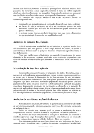 Técnica de Batimentos

iniciada dos músculos próximais e maiores e prossegue nos músculos distais e mais
pequenos. Se movermos a anca (segmento proximal) à frente do ombro (segmento
distal), os músculos abdominais são alongados. Estes músculos acabam por armazenar
energia elástica, a qual apoiará a energia química produzida durante a contracção.
As vantagens do emprego sequencial das acções articulares durante os
batimentos potentes são:
•
•
•

os músculos são alongados antes da contracção, desenvolvendo maior potência;
as forças de inércia existentes no início do movimento podem ser mais
facilmente vencidas pela activação dos mais volumosos grupos musculares das
pernas e do tronco;
o gasto de energia é menor, um factor importante num jogo como o Badminton
em que a resistência desempenha um papel fundamental.

Acréscimo do percurso de aceleração
Afim de aumentarmos a velocidade de um batimento, o segmento batedor deve
ser movimentado para uma posição o mais longe possível do volante, de forma a
aumentarmos a distância sobre o qual pode funcionar este mesmo segmento durante a
fase do batimento.
Num jogo rápido como o Badminton isto depende frequentemente do tempo
disponível e dos segmentos corporais implicados neste movimento preparatório, mas
todos os esforços devem ser feitos para rodarmos o tronco cerca de 90º em relação à
rede.

Maximização da força final aplicada
Comparando com desportos como o lançamento do dardo e do martelo, onde o
percurso de aceleração pode ser aumentado pela corrida ou pelos movimentos rotativos,
as opções para o jogador de Badminton são de facto escassas. Se nós, no entanto,
queremos alcançar uma elevada força final, uma grande quantidade de movimento deve
ser gerada logo desde o início do movimento preparatório no sentido oposto. Esta fase
preparatória tem como objectivo favorecer o efeito repercutivo (rebound) dos grupos
musculares directamente implicados no movimento ao alongá-los e o aumento do
percurso de aceleração ao afastar-nos do objecto a bater aumentando assim, desta forma,
pela conjugação de ambos, a força final aplicada. Este efeito só pode ser utilizado se
não houver pausa entre o movimento preparatório e o movimento produtor de força.

Acréscimo de precisão nas acções de batimento
Já nos referimos anteriormente ao facto de que afim de se aumentar a velocidade
de um batimento, os grandes músculos das pernas e do tronco devem iniciar a sequência
de acções articulares.
Existe no entanto, um consenso geral em como o movimento do tronco
frequentemente aumenta a precisão de todos os lançamentos e acções do batimento.
Se o tronco se mover exactamente na direcção do batimento, ele orientará o
membro superior ao longo de um plano bem definido. Este efeito pode ser observado
nos mais variados desportos como o Golfe, Andebol e Ténis por exemplo.
Um atleta deve então tentar envolver o tronco nos seus batimentos, de forma a
aumentar tanto a velocidade como a precisão dos mesmos. A amplitude e a velocidade
Professor Jorge Cação

 