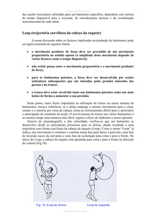 Técnica de Batimentos

das acções musculares utilizadas para um batimento específico, dependerá com certeza
do tempo disponível para o executar, de considerações tácticas e da coordenação
neuromuscular de cada atleta.

Loop (trajectória curvilínea da cabeça da raquete)
A nossa discussão sobre os factores implicados na produção de batimentos pode
ser agora resumida da seguinte forma:
•

o movimento produtor de força deve ser precedido de um movimento
preparatório no sentido oposto (a amplitude deste movimento depende de
vários factores como o tempo disponível);

•

não existir pausa entre o movimento preparatório e o movimento produtor
de força;

•

para os batimentos potentes, a força deve ser desenvolvida por acções
articulares subsequentes que são iniciadas pelos grandes músculos das
pernas e do tronco;

•

o tronco deve estar envolvido tanto nos batimentos potentes como nos mais
lentos de forma a aumentar a sua precisão.

Neste ponto, outro factor importante na utilização do tronco no maior número de
batimentos, merece referência: se o atleta emprega o mesmo movimento para o clear,
remate e o amortie por cima da cabeça, torna-se extremamente difícil para o adversário
a antecipação do resultado da acção. O envolvimento do tronco nos vários batimentos é
ao mesmo tempo uma maneira mais fácil, segura e eficaz de iludirmos o nosso opositor.
Através de cinematografia a alta velocidade, verifica-se que um batimento se
desenvolve desde as articulações proximais para as distais, dando resultado a uma
trajectória com forma curvilínea da cabeça da raquete (Loop). Como o termo “Loop” já
indica, este movimento é contínuo e consiste numa fase para baixo e para trás, uma fase
de inversão suave da curvatura e uma fase de aceleração para cima e para a frente. No
início do Loop, a cabeça da raquete está apontada para cima e para a frente na direcção
do volante (Fig.10).

Fig. 10 ,Loop de direita

Loop de esquerda

Professor Jorge Cação

 