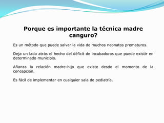 Porque es importante la técnica madre
                  canguro?
Es un método que puede salvar la vida de muchos neonatos prematuros.

Deja un lado atrás el hecho del déficit de incubadoras que puede existir en
determinado municipio.

Afianza la relación madre-hijo que existe desde el momento de la
concepción.

Es fácil de implementar en cualquier sala de pediatría.
 