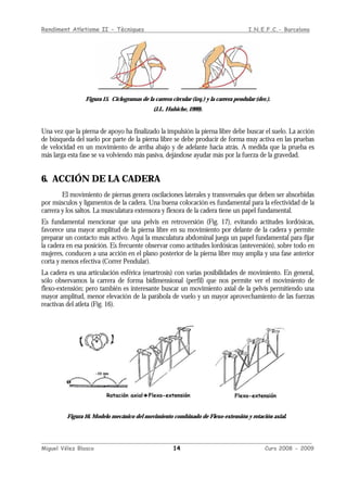 Rendiment Atletisme II - Tècniques I.N.E.F.C.- Barcelona
____________________________________________________________________________________________
Miguel Vélez Blasco 14 Curs 2008 - 2009
Figura 15. Ciclogramas de la carrera circular (izq.) y la carrera pendular (der.).
(J.L. Hubiche, 1999).
Una vez que la pierna de apoyo ha finalizado la impulsión la pierna libre debe buscar el suelo. La acción
de búsqueda del suelo por parte de la pierna libre se debe producir de forma muy activa en las pruebas
de velocidad en un movimiento de arriba abajo y de adelante hacia atrás. A medida que la prueba es
más larga esta fase se va volviendo más pasiva, dejándose ayudar más por la fuerza de la gravedad.
6. ACCIÓN DE LA CADERA
El movimiento de piernas genera oscilaciones laterales y transversales que deben ser absorbidas
por músculos y ligamentos de la cadera. Una buena colocación es fundamental para la efectividad de la
carrera y los saltos. La musculatura extensora y flexora de la cadera tiene un papel fundamental.
Es fundamental mencionar que una pelvis en retroversión (Fig. 17), evitando actitudes lordósicas,
favorece una mayor amplitud de la pierna libre en su movimiento por delante de la cadera y permite
preparar un contacto más activo. Aquí la musculatura abdominal juega un papel fundamental para fijar
la cadera en esa posición. Es frecuente observar como actitudes lordósicas (anteversión), sobre todo en
mujeres, conducen a una acción en el plano posterior de la pierna libre muy amplia y una fase anterior
corta y menos efectiva (Correr Pendular).
La cadera es una articulación esférica (enartrosis) con varias posibilidades de movimiento. En general,
sólo observamos la carrera de forma bidimensional (perfil) que nos permite ver el movimiento de
flexo-extensión; pero también es interesante buscar un movimiento axial de la pelvis permitiendo una
mayor amplitud, menor elevación de la parábola de vuelo y un mayor aprovechamiento de las fuerzas
reactivas del atleta (Fig. 16).
Figura 16. Modelo mecánico del movimiento combinado de Flexo-extensión y rotación axial.
 