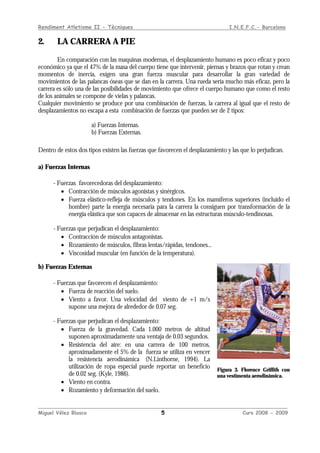Rendiment Atletisme II - Tècniques I.N.E.F.C.- Barcelona
____________________________________________________________________________________________
Miguel Vélez Blasco 5 Curs 2008 - 2009
2. LA CARRERA A PIE
En comparación con las maquinas modernas, el desplazamiento humano es poco eficaz y poco
económico ya que el 47% de la masa del cuerpo tiene que intervenir, piernas y brazos que rotan y crean
momentos de inercia, exigen una gran fuerza muscular para desarrollar la gran variedad de
movimientos de las palancas óseas que se dan en la carrera. Una rueda sería mucho más eficaz, pero la
carrera es sólo una de las posibilidades de movimiento que ofrece el cuerpo humano que como el resto
de los animales se compone de vielas y palancas.
Cualquier movimiento se produce por una combinación de fuerzas, la carrera al igual que el resto de
desplazamientos no escapa a esta combinación de fuerzas que pueden ser de 2 tipos:
a) Fuerzas Internas.
b) Fuerzas Externas.
Dentro de estos dos tipos existen las fuerzas que favorecen el desplazamiento y las que lo perjudican.
a) Fuerzas Internas
- Fuerzas favorecedoras del desplazamiento:
• Contracción de músculos agonistas y sinérgicos.
• Fuerza elástico-refleja de músculos y tendones. En los mamíferos superiores (incluido el
hombre) parte la energía necesaria para la carrera la consiguen por transformación de la
energía elástica que son capaces de almacenar en las estructuras músculo-tendinosas.
- Fuerzas que perjudican el desplazamiento:
• Contracción de músculos antagonistas.
• Rozamiento de músculos, fibras lentas/rápidas, tendones...
• Viscosidad muscular (en función de la temperatura).
b) Fuerzas Externas
- Fuerzas que favorecen el desplazamiento:
• Fuerza de reacción del suelo.
• Viento a favor. Una velocidad del viento de +1 m/s
supone una mejora de alrededor de 0.07 seg.
- Fuerzas que perjudican el desplazamiento:
• Fuerza de la gravedad. Cada 1.000 metros de altitud
suponen aproximadamente una ventaja de 0.03 segundos.
• Resistencia del aire: en una carrera de 100 metros,
aproximadamente el 5% de la fuerza se utiliza en vencer
la resistencia aerodinámica (N.Linthorne, 1994). La
utilización de ropa especial puede reportar un beneficio
de 0.02 seg. (Kyle, 1986).
• Viento en contra.
• Rozamiento y deformación del suelo.
Figura 3. Florence Griffith con
una vestimenta aerodinámica.
 