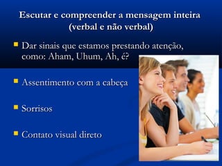 Escutar e compreender a mensagem inteira
                (verbal e não verbal)
   Dar sinais que estamos prestando atenção,
    como: Aham, Uhum, Ah, é?

   Assentimento com a cabeça

   Sorrisos

   Contato visual direto
 