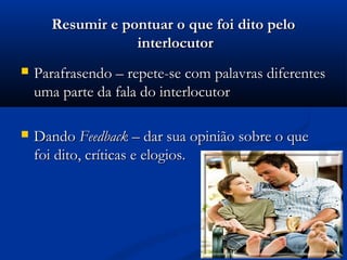 Resumir e pontuar o que foi dito pelo
                  interlocutor
   Parafrasendo – repete-se com palavras diferentes
    uma parte da fala do interlocutor

   Dando Feedback – dar sua opinião sobre o que
    foi dito, críticas e elogios.
 