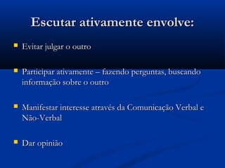 Escutar ativamente envolve:
   Evitar julgar o outro

   Participar ativamente – fazendo perguntas, buscando
    informação sobre o outro

   Manifestar interesse através da Comunicação Verbal e
    Não-Verbal

   Dar opinião
 