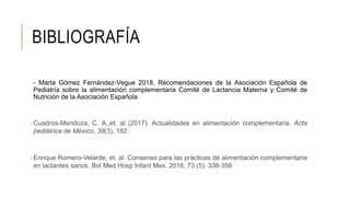 BIBLIOGRAFÍA
- Marta Gómez Fernández-Vegue 2018, Recomendaciones de la Asociación Española de
Pediatría sobre la alimentación complementaria Comité de Lactancia Materna y Comité de
Nutrición de la Asociación Española
-Cuadros-Mendoza, C. A.,et. al (2017). Actualidades en alimentación complementaria. Acta
pediátrica de México, 38(3), 182.
-Enrique Romero-Velarde, et. al. Consenso para las prácticas de alimentación complementaria
en lactantes sanos. Bol Med Hosp Infant Mex. 2016; 73 (5): 338-356
 
