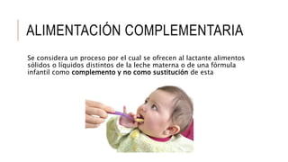 ALIMENTACIÓN COMPLEMENTARIA
Se considera un proceso por el cual se ofrecen al lactante alimentos
sólidos o líquidos distintos de la leche materna o de una fórmula
infantil como complemento y no como sustitución de esta
 