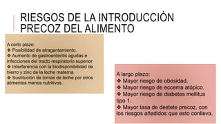 RIESGOS DE LA INTRODUCCIÓN
PRECOZ DEL ALIMENTO
A corto plazo:
❖ Posibilidad de atragantamiento.
❖ Aumento de gastroenteritis agudas e
infecciones del tracto respiratorio superior
❖ Interferencia con la biodisponibilidad de
hierro y zinc de la leche materna.
❖ Sustitución de tomas de leche por otros
alimentos menos nutritivos.
A largo plazo:
❖ Mayor riesgo de obesidad.
❖ Mayor riesgo de eccema atópico.
❖ Mayor riesgo de diabetes mellitus
tipo 1.
❖ Mayor tasa de destete precoz, con
los riesgos añadidos que esto conlleva.
 